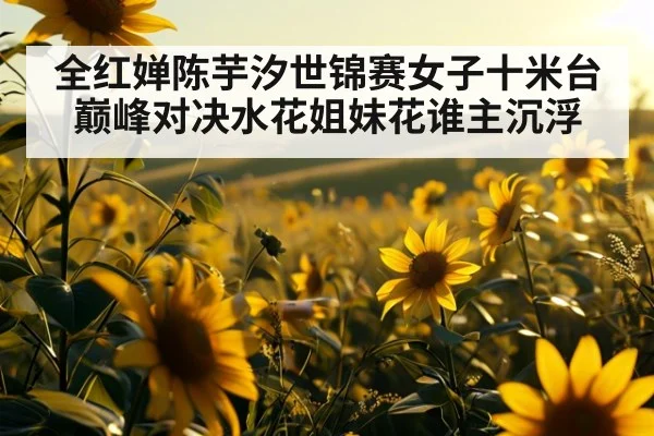 全红婵陈芋汐世锦赛女子十米台巅峰对决水花姐妹花谁主沉浮